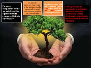 Para que
cheguemos a uma
sociedade melhor
é preciso muito
esforço, militância
e dedicação.

São atitudes
conseqüentes, no diaa-dia, que culminarão
num modelo social
mais humano, coletivo
e compartilhado.

Modelo em que a vida
seja respeitada, que o
ser esteja acima do
ter, e o fazer seja uma
construção coletiva.

E esse processo de
reaprender a sociedade,
têm início na escola,
ensinando a criança
desde cedo ,contagiando
positivamente através da
educação.

 