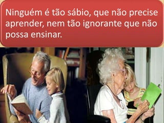 Ninguém é tão sábio, que não precise
aprender, nem tão ignorante que não
possa ensinar.

 