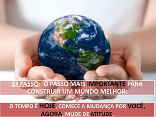 5º PASSO: O PASSO MAIS IMPORTANTE PARA
CONSTRUIR UM MUNDO MELHOR:
O TEMPO É HOJE, COMECE A MUDANÇA POR VOCÊ,
AGORA, MUDE DE ATITUDE.

 