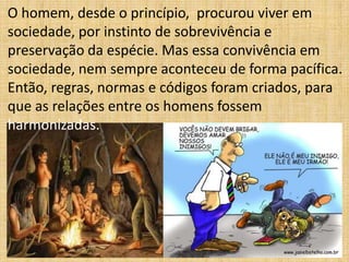 O homem, desde o princípio, procurou viver em
sociedade, por instinto de sobrevivência e
preservação da espécie. Mas essa convivência em
sociedade, nem sempre aconteceu de forma pacífica.
Então, regras, normas e códigos foram criados, para
que as relações entre os homens fossem
harmonizadas.

 