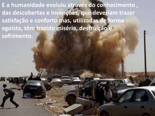 E a humanidade evoluiu através do conhecimento ,
das descobertas e invenções, que deveriam trazer
satisfação e conforto mas, utilizadas de forma
egoísta, têm trazido miséria, destruição e
sofrimento.

 