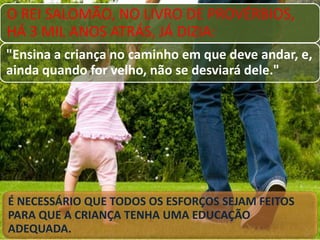 O REI SALOMÃO, NO LIVRO DE PROVÉRBIOS,
HÁ 3 MIL ANOS ATRÁS, JÁ DIZIA:
"Ensina a criança no caminho em que deve andar, e,
ainda quando for velho, não se desviará dele."

É NECESSÁRIO QUE TODOS OS ESFORÇOS SEJAM FEITOS
PARA QUE A CRIANÇA TENHA UMA EDUCAÇÃO
ADEQUADA.

 