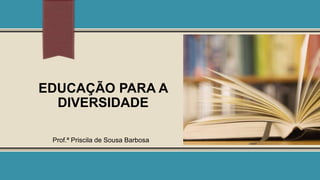 EDUCAÇÃO PARA A
DIVERSIDADE
Prof.ª Priscila de Sousa Barbosa

 