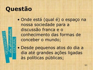 Questão Onde está (qual é) o espaço na nossa sociedade para a discussão franca e o conhecimento das formas de conceber o mundo; Desde pequenos atos do dia a dia até grandes ações ligadas às políticas públicas; 