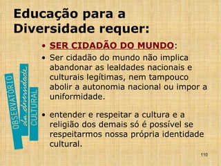 Educação para a Diversidade requer: SER CIDADÃO DO MUNDO : Ser cidadão do mundo não implica abandonar as lealdades nacionais e culturais legítimas, nem tampouco abolir a autonomia nacional ou impor a uniformidade. entender e respeitar a cultura e a religião dos demais só é possível se respeitarmos nossa própria identidade cultural. 
