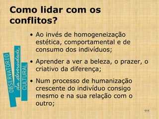 Como lidar com os conflitos? Ao invés de homogeneização estética, comportamental e de consumo dos indivíduos; Aprender a ver a beleza, o prazer, o criativo da diferença; Num processo de humanização crescente do indivíduo consigo mesmo e na sua relação com o outro; 