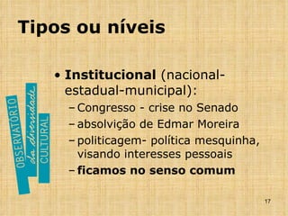 Tipos ou níveis Institucional  (nacional-estadual-municipal): Congresso - crise no Senado absolvição de Edmar Moreira politicagem- política mesquinha, visando interesses pessoais ficamos no senso comum 