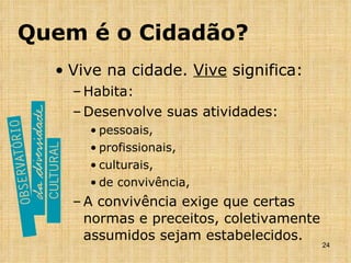 Quem é o Cidadão? Vive na cidade.  Vive  significa: Habita: Desenvolve suas atividades: pessoais,  profissionais,  culturais, de convivência, A convivência exige que certas normas e preceitos, coletivamente assumidos sejam estabelecidos. 
