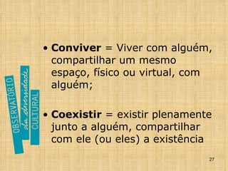 Conviver  = Viver com alguém, compartilhar um mesmo espaço, físico ou virtual, com alguém; Coexistir  = existir plenamente junto a alguém, compartilhar com ele (ou eles) a existência 