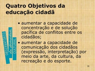 Quatro Objetivos da educação cidadã aumentar a capacidade de concentração e de solução pacífica de conflitos entre os cidadãos; aumentar a capacidade de comunicação dos cidadãos (expressão, interpretação) por meio da arte, da cultura, da recreação e do esporte. 