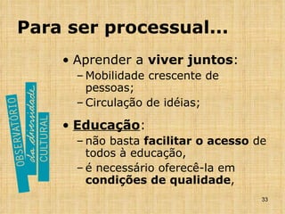 Para ser processual... Aprender a  viver juntos : Mobilidade crescente de pessoas; Circulação de idéias; Educação : não basta  facilitar o acesso  de todos à educação,  é necessário oferecê-la em  condições de   qualidade , 
