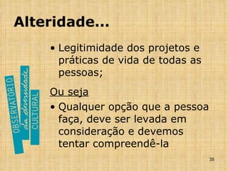 Alteridade... Legitimidade dos projetos e práticas de vida de todas as pessoas; Ou seja Qualquer opção que a pessoa faça, deve ser levada em consideração e devemos tentar compreendê-la 