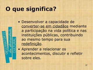O que significa? Desenvolver a capacidade de  converter-se em cidadãos  mediante a participação na vida política e nas instituições públicas, contribuindo ao mesmo tempo para sua  redefinição . Aprender a relacionar os acontecimentos, discutir e refletir sobre eles. 