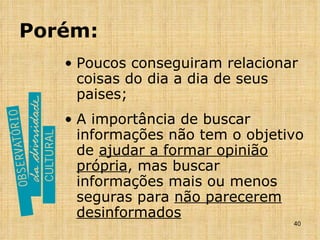Porém: Poucos conseguiram relacionar coisas do dia a dia de seus paises; A importância de buscar informações não tem o objetivo de  ajudar a formar opinião própria , mas buscar informações mais ou menos seguras para  não parecerem desinformados 