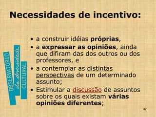 Necessidades de incentivo: a construir idéias  próprias , a  expressar as opiniões , ainda que difiram das dos outros ou dos professores, e a contemplar as  distintas perspectivas  de um determinado assunto; Estimular a  discussão  de assuntos sobre os quais existam  várias opiniões diferentes ; 