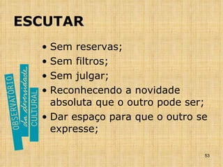 ESCUTAR Sem reservas; Sem filtros; Sem julgar; Reconhecendo a novidade absoluta que o outro pode ser; Dar espaço para que o outro se expresse; 