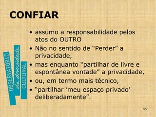 CONFIAR assumo a responsabilidade pelos atos do OUTRO Não no sentido de “Perder” a privacidade, mas enquanto “partilhar de livre e espontânea vontade” a privacidade, ou, em termo mais técnico,  “ partilhar ‘meu espaço privado’ deliberadamente”. 