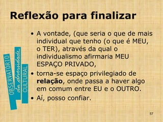 Reflexão para finalizar A vontade, (que seria o que de mais individual que tenho (o que é MEU, o TER), através da qual o individualismo afirmaria MEU ESPAÇO PRIVADO, torna-se espaço privilegiado de  relação , onde passa a haver algo em comum entre EU e o OUTRO.  Aí, posso confiar. 