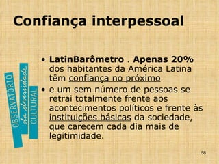 Confiança interpessoal LatinBarômetro  .  Apenas 20%  dos habitantes da América Latina têm  confiança no próximo   e um sem número de pessoas se retrai totalmente frente aos acontecimentos políticos e frente às  instituições básicas  da sociedade, que carecem cada dia mais de legitimidade. 