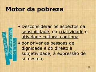 Motor da pobreza Desconsiderar os aspectos da  sensibilidade , da  criatividade  e  atividade cultural contínua por privar as pessoas de dignidade e do direito à subjetividade, à expressão de si mesmo; 