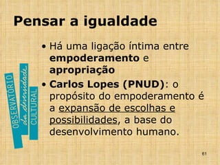 Pensar a igualdade Há uma ligação íntima entre  empoderamento  e  apropriação Carlos Lopes (PNUD) : o propósito do empoderamento é a  expansão de escolhas e possibilidades , a base do desenvolvimento humano.  