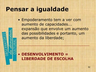 Pensar a igualdade Empoderamento tem a ver com aumento de capacidades... expansão que envolve um aumento das possibilidades e portanto, um aumento da liberdade; DESENVOLVIMENTO = LIBERDADE DE ESCOLHA 