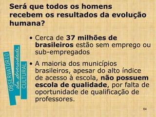 Será que todos os homens recebem os resultados da evolução humana? Cerca de  37 milhões de brasileiros  estão sem emprego ou sub-empregados A maioria dos municípios brasileiros, apesar do alto índice de acesso à escola,  não possuem escola de qualidade , por falta de oportunidade de qualificação de professores. 