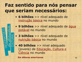 Faz sentido para nós pensar que seriam necessários: 6 bilhões  >> nível adequado de  instrução básica  no mundo 9 bilhões  >> nível adequado de  água potável  no mundo 3 bilhões  >> nível adequado de  nutrição básica  no mundo 40 bilhões  >> nível adequado (jovens) de  Educação, Cultura e Ciência  no mundo Em dólares americanos 