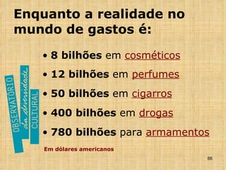 Enquanto a realidade no mundo de gastos é: 8 bilhões  em  cosméticos 12 bilhões  em  perfumes 50 bilhões  em  cigarros 400 bilhões  em  drogas 780 bilhões  para  armamentos Em dólares americanos 