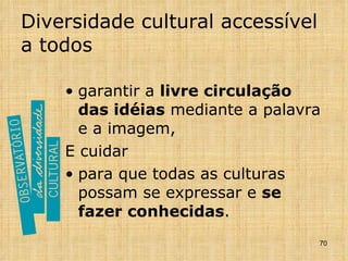 Diversidade cultural accessível a todos garantir a  livre circulação das idéias  mediante a palavra e a imagem,  E cuidar para que todas as culturas possam se expressar e  se fazer conhecidas . 