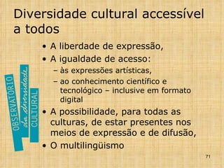 Diversidade cultural accessível a todos A liberdade de expressão, A igualdade de acesso: às expressões artísticas,  ao conhecimento científico e tecnológico – inclusive em formato digital A possibilidade, para todas as culturas, de estar presentes nos meios de expressão e de difusão, O multilingüismo 
