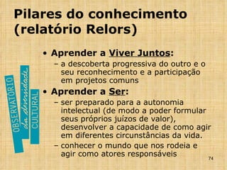 Pilares do conhecimento (relatório Relors) Aprender a  Viver Juntos : a descoberta progressiva do outro e o seu reconhecimento e a participação em projetos comuns Aprender a  Ser : ser preparado para a autonomia intelectual (de modo a poder formular seus próprios juízos de valor), desenvolver a capacidade de como agir em diferentes circunstâncias da vida. conhecer o mundo que nos rodeia e agir como atores responsáveis 