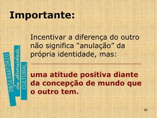 Importante: Incentivar a diferença do outro não significa “anulação” da própria identidade, mas: uma atitude positiva diante da concepção de mundo que o outro tem. 