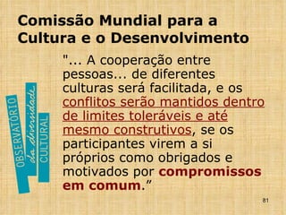 Comissão Mundial para a Cultura e o Desenvolvimento "... A cooperação entre pessoas... de diferentes culturas será facilitada, e os  conflitos serão mantidos dentro de limites toleráveis e até mesmo construtivos , se os participantes virem a si próprios como obrigados e motivados por  compromissos em comum .” 
