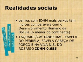 Realidades sociais bairros com IDHM mais baixos têm índices comparáveis com o Desenvolvimento Humano da Bolívia (o menor do continente) TAQUARIL/CASTANHEIRAS, FAVELA DO PERRELA, FAVELA CABEÇA DE PORCO E NA VILA N.S. DO ROSÁRIO  IDHM 0,685 