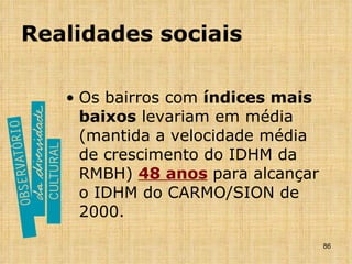 Realidades sociais Os bairros com  índices mais baixos  levariam em média (mantida a velocidade média de crescimento do IDHM da RMBH)  48 anos   para alcançar o IDHM do CARMO/SION de 2000. 