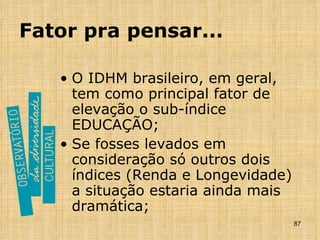 Fator pra pensar... O IDHM brasileiro, em geral, tem como principal fator de elevação o sub-índice EDUCAÇÃO; Se fosses levados em consideração só outros dois índices (Renda e Longevidade) a situação estaria ainda mais dramática; 