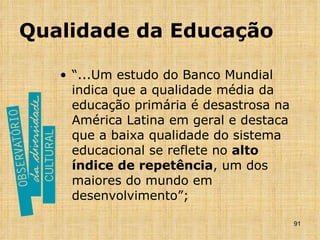 Qualidade da Educação “ ...Um estudo do Banco Mundial indica que a qualidade média da educação primária é desastrosa na América Latina em geral e destaca que a baixa qualidade do sistema educacional se reflete no  alto índice de repetência , um dos maiores do mundo em desenvolvimento”; 