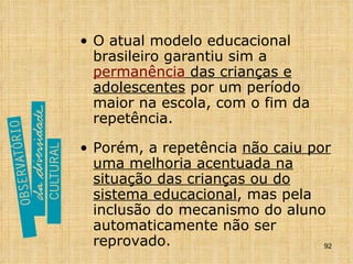 O atual modelo educacional brasileiro garantiu sim a  permanência  das crianças e adolescentes  por um período maior na escola, com o fim da repetência.   Porém, a repetência  não caiu por uma melhoria acentuada na situação das crianças ou do sistema educacional , mas pela inclusão do mecanismo do aluno automaticamente não ser reprovado.   