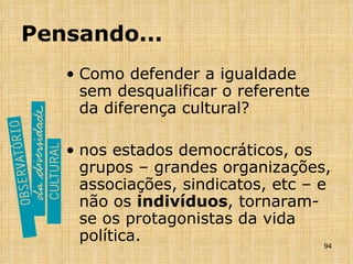 Pensando... Como defender a igualdade sem desqualificar o referente da diferença cultural? nos estados democráticos, os grupos – grandes organizações, associações, sindicatos, etc – e não os  indivíduos , tornaram-se os protagonistas da vida política.  