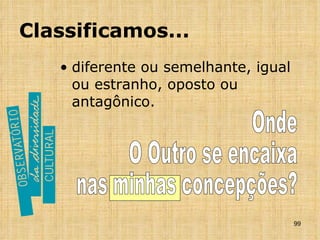 Classificamos... diferente ou semelhante, igual ou estranho, oposto ou antagônico.  Onde O Outro se encaixa  nas minhas concepções? 