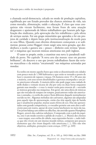 Educação para a mídia: da inoculação à preparação



a chamada social-democracia, calcada no modo de produção capitalista,
equilibrada por um Estado provedor das chances mínimas de vida, tais
como moradia, alimentação, saúde e educação. É claro que essas con-
quistas não vieram facilmente, mas foram fruto de uma atuação
desgastante e apaixonada de líderes trabalhadores que lutaram pela lega-
lização dos sindicatos, pela aprovação das leis trabalhistas e pela oferta
de serviços sociais. Foi um grupo minoritário que aprendeu a ler em pro-
jetos de caridade e depois lutou pela institucionalização da escola para
os seus filhos. Quando esses direitos elementares começaram a se sedi-
mentar, pessoas como Hoggart viram surgir uma nova geração, que des-
denhava a escola e gastava seu – pouco – dinheiro com revistas “pican-
tes” e máquinas que tocavam músicas americanas nos pubs ingleses.
       O autor se propôs, então, a examinar essa nova (e paradoxal) reali-
dade de perto. No capítulo “A nova arte das massas: sexo em pacotes
brilhantes”, ele descreve o uso que jovens trabalhadores fazem das revis-
tas masculinas e da música “encaixotada” nas máquinas acionadas por
moedas:

       Eu tenho em mente aqueles bares que estão se disseminando em cidades
       com pouco mais de 1.500 habitantes e que estão se tornado o ponto de
       lazer e encontro de rapazes e moças. Os homens entre 15 e 20 anos são
       a maioria, com seus ternos desalinhados e gravatas estampadas e um jei-
       to americano relaxado. A maioria deles não pode pagar uma rodada de
       milk-shakes e tomam xícaras de chá por uma ou duas horas enquanto
       gastam suas moedas – e essa é a maior razão para estarem ali – ouvindo
       as músicas gravadas nas máquinas. Em geral, são uma dúzia de músicas
       que são trocadas de tempos em tempos, praticamente todas são america-
       nas e cantadas, e o estilo do canto é bem diferente daquele normalmente
       ouvido na BBC. Algumas melodias são cativantes, algumas são adaptadas
       para aquele tipo de apresentação, então elas têm aquele tipo de batida
       que é atualmente popular, muitas usam efeitos de eco. Elas são apresen-
       tadas com grande competência, e o tocador permite um som alto o sufi-
       ciente para um teatro, apesar de estar numa lanchonete no meio da rua.
       Um jovem balança um ombro ou olha fixo, tão atrevido quanto Humphrey
       Bogart, através das cadeiras tubulares. Comparado com o pub da esqui-
       na, este é um modo estreito e pálido de evasão (...). Muitos dos clientes
       – suas roupas, seus estilos de cabelo, suas expressões faciais –, tudo indi-
       ca que eles vivem em um imenso mundo mítico, composto por poucos
       elementos que eles tiram daquela vida americana (...). Eles não têm
       objetivos, ambições, proteções e nem crenças. (1957, p. 249)


1052               Educ. Soc., Campinas, vol. 29, n. 105, p. 1043-1066, set./dez. 2008
                                         Disponível em <http://www.cedes.unicamp.br>
 