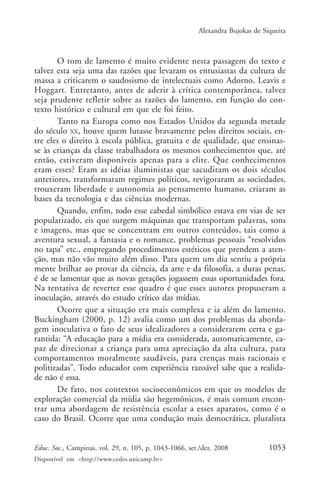 Alexandra Bujokas de Siqueira



       O tom de lamento é muito evidente nesta passagem do texto e
talvez esta seja uma das razões que levaram os entusiastas da cultura de
massa a criticarem o saudosismo de intelectuais como Adorno, Leavis e
Hoggart. Entretanto, antes de aderir à crítica contemporânea, talvez
seja prudente refletir sobre as razões do lamento, em função do con-
texto histórico e cultural em que ele foi feito.
       Tanto na Europa como nos Estados Unidos da segunda metade
do século XX, houve quem lutasse bravamente pelos direitos sociais, en-
tre eles o direito à escola pública, gratuita e de qualidade, que ensinas-
se às crianças da classe trabalhadora os mesmos conhecimentos que, até
então, estiveram disponíveis apenas para a elite. Que conhecimentos
eram esses? Eram as idéias iluministas que sacudiram os dois séculos
anteriores, transformaram regimes políticos, revigoraram as sociedades,
trouxeram liberdade e autonomia ao pensamento humano, criaram as
bases da tecnologia e das ciências modernas.
       Quando, enfim, todo esse cabedal simbólico estava em vias de ser
popularizado, eis que surgem máquinas que transportam palavras, sons
e imagens, mas que se concentram em outros conteúdos, tais como a
aventura sexual, a fantasia e o romance, problemas pessoais “resolvidos
no tapa” etc., empregando procedimentos estéticos que prendem a aten-
ção, mas não vão muito além disso. Para quem um dia sentiu a própria
mente brilhar ao provar da ciência, da arte e da filosofia, a duras penas,
é de se lamentar que as novas gerações jogassem essas oportunidades fora.
Na tentativa de reverter esse quadro é que esses autores propuseram a
inoculação, através do estudo crítico das mídias.
       Ocorre que a situação era mais complexa e ia além do lamento.
Buckingham (2000, p. 12) avalia como um dos problemas da aborda-
gem inoculativa o fato de seus idealizadores a considerarem certa e ga-
rantida: “A educação para a mídia era considerada, automaticamente, ca-
paz de direcionar a criança para uma apreciação da alta cultura, para
comportamentos moralmente saudáveis, para crenças mais racionais e
politizadas”. Todo educador com experiência razoável sabe que a realida-
de não é essa.
       De fato, nos contextos socioeconômicos em que os modelos de
exploração comercial da mídia são hegemônicos, é mais comum encon-
trar uma abordagem de resistência escolar a esses aparatos, como é o
caso do Brasil. Ocorre que uma condução mais democrática, pluralista


Educ. Soc., Campinas, vol. 29, n. 105, p. 1043-1066, set./dez. 2008            1053
Disponível em <http://www.cedes.unicamp.br>
 