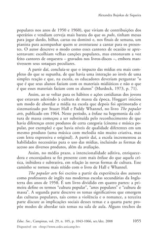 Alexandra Bujokas de Siqueira



populares nos anos de 1950 e 1960), que viviam de contribuições dos
operários e vendiam cerveja mais barata do que os pubs, tinham mesas
para jogar dardo, bilhar, cartas ou dominó e, nos finais de semana, um
pianista para acompanhar quem se aventurasse a cantar para os presen-
tes. O autor descreve o modo como esses cantores de ocasião se apre-
sentavam: escolhiam velhas canções populares, mas entonavam a voz
feito cantores de orquestra – gravados nos livros-discos –, embora man-
tivessem seus sotaques peculiares.
        A partir daí, concluía-se que o impacto das mídias era mais com-
plexo do que se supunha, de que havia uma interação ao invés de uma
simples reação e que, na escola, os educadores deveriam perguntar “o
que é que seus alunos faziam com os materiais midiáticos e não o que
é que esses materiais faziam com os alunos” (Murdock, 1973, p. 71).
        Assim, ao se voltar para os hábitos e ações cotidianas dos jovens
que estavam aderindo à cultura de massa da época, Hoggart iniciou
um modo de abordar a mídia na escola que depois foi aprimorado e
sistematizado por Stuart Hall e Paddy Whannel, no livro The popular
arts, publicado em 1964. Neste período, a ênfase na hegemonia da cul-
tura de massa começou a ser substituída pelo reconhecimento de que
havia diferenças entre produtos de certa categoria (cinema e música po-
pular, por exemplo) e que havia níveis de qualidade diferentes em um
mesmo produto (uma música com melodia não muito criativa, mas
com letra expressiva e original). A partir daí, a escola incrementou as
habilidades necessárias para o uso das mídias, incluindo as formas de
acesso aos diversos produtos, além da avaliação.
        Assim, no médio prazo, a intencionalidade aditiva, enriquece-
dora e encorajadora se fez presente com mais ênfase do que aquela crí-
tica, inibidora e subtrativa, em relação às novas formas de cultura. Esse
caminho se tornou mais nítido com o livro de Hall e Whannel.
        The popular arts foi escrito a partir da experiência dos autores
como professores de inglês nas modernas escolas secundárias da Ingla-
terra dos anos de 1950. É um livro dividido em quatro partes: a pri-
meira define os termos “cultura popular”, “artes populares” e “cultura de
massa”. A segunda parte descreve os temas significativos que emergem
das culturas populares, tais como a violência e o romance, a terceira
parte discute as implicações sociais desses temas e a quarta parte pro-
põe modos de abordar tais temas na sala de aula. Alguns trechos do


Educ. Soc., Campinas, vol. 29, n. 105, p. 1043-1066, set./dez. 2008            1055
Disponível em <http://www.cedes.unicamp.br>
 