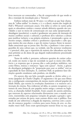 Educação para a mídia: da inoculação à preparação



livro merecem ser comentados, a fim de compreender de que modo se
deu a transição da inoculação para a “literacia”.
        Embora tenham mais de 50 anos e se refiram ao que hoje chama-
mos de “velhas mídias” (o cinema, a TV e o disco), muitos dos insights de
Hall e Whannel continuam atuais. Um deles se refere às razões pelas
quais os educadores tendem a manter atitude defensiva quando são con-
vidados a usar os meios de comunicação em suas aulas (perpetuando a
abordagem inoculativa): a escola é geralmente um ponto de interação de
muitos conflitos sociais e culturais; o professor deve valorizar a cultura
para justificar inclusive a sua própria existência, é pressionado a gerar, ao
mesmo tempo, cidadãos críticos e produtores capacitados e sabe que,
para muitos dos seus alunos, o que ele ensina é pouco, frente às necessi-
dades emocionais que os jovens têm. Por fim, o professor é visto como o
guardião de uma cultura que, na verdade, não lhe pertence totalmente
– é provável, aliás, que o repertório da maioria dos educadores seja bem
mais próximo ao do aluno do que daquele tradicionalmente preconizado
para a escola.
        Tratar da mídia é, portanto, enfrentar questões de caráter cultu-
ral, tendo em mente o tipo de sociedade na qual os meios têm influ-
ência e as respostas que as pessoas dão a cada produto midiático, tais
como filmes, música e romances “água com açúcar”. Assim, a gênese
da abordagem pedagógica da “preparação para usar as mídias” está na
capacidade de fazer distinções. E, conforme Hall, só podemos fazer dis-
tinções quando estudamos cada produto, em detalhe.
        Os autores dão um belo exemplo quando se detêm sobre o ci-
nema (popular) de Charlie Chaplin. O argumento é de que esses filmes
são a configuração contemporânea da mesma matriz cultural popular da
Idade Média, que resistiu às revoluções iluministas e se manteve até a
invenção do cinema. Para evidenciar tal idéia, os autores recuperam a es-
trutura de uma forma de arte popular muito antiga e comum na Ingla-
terra, as chamadas ballads broadsides. Eram canções de autoria anônima,
que tratavam de aspectos relacionados diretamente com o mundo con-
creto, transmitidas com pequenas variações de geração a geração e apre-
sentadas por artistas do povo, num contato direto com o público. Esse
modo de arte sobreviveu à chegada da imprensa, conviveu com a ascen-
são do romance popular e evoluiu para outra forma de arte, os cha-
mados music halls. Estes eram apresentações teatrais feitas na rua, que


1056               Educ. Soc., Campinas, vol. 29, n. 105, p. 1043-1066, set./dez. 2008
                                         Disponível em <http://www.cedes.unicamp.br>
 