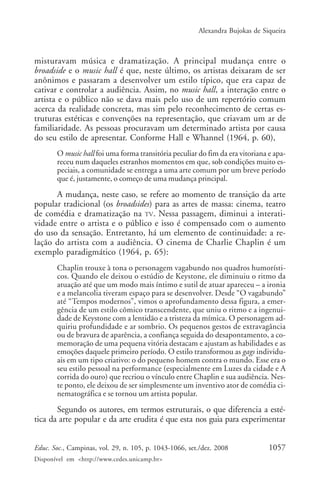 Alexandra Bujokas de Siqueira



misturavam música e dramatização. A principal mudança entre o
broadside e o music hall é que, neste último, os artistas deixaram de ser
anônimos e passaram a desenvolver um estilo típico, que era capaz de
cativar e controlar a audiência. Assim, no music hall, a interação entre o
artista e o público não se dava mais pelo uso de um repertório comum
acerca da realidade concreta, mas sim pelo reconhecimento de certas es-
truturas estéticas e convenções na representação, que criavam um ar de
familiaridade. As pessoas procuravam um determinado artista por causa
do seu estilo de apresentar. Conforme Hall e Whannel (1964, p. 60),
       O music hall foi uma forma transitória peculiar do fim da era vitoriana e apa-
       receu num daqueles estranhos momentos em que, sob condições muito es-
       peciais, a comunidade se entrega a uma arte comum por um breve período
       que é, justamente, o começo de uma mudança principal.
      A mudança, neste caso, se refere ao momento de transição da arte
popular tradicional (os broadsides) para as artes de massa: cinema, teatro
de comédia e dramatização na TV. Nessa passagem, diminui a interati-
vidade entre o artista e o público e isso é compensado com o aumento
do uso da sensação. Entretanto, há um elemento de continuidade: a re-
lação do artista com a audiência. O cinema de Charlie Chaplin é um
exemplo paradigmático (1964, p. 65):
       Chaplin trouxe à tona o personagem vagabundo nos quadros humorísti-
       cos. Quando ele deixou o estúdio de Keystone, ele diminuiu o ritmo da
       atuação até que um modo mais íntimo e sutil de atuar apareceu – a ironia
       e a melancolia tiveram espaço para se desenvolver. Desde “O vagabundo”
       até “Tempos modernos”, vimos o aprofundamento dessa figura, a emer-
       gência de um estilo cômico transcendente, que uniu o ritmo e a ingenui-
       dade de Keystone com a lentidão e a tristeza da mímica. O personagem ad-
       quiriu profundidade e ar sombrio. Os pequenos gestos de extravagância
       ou de bravura de aparência, a confiança seguida do desapontamento, a co-
       memoração de uma pequena vitória destacam e ajustam as habilidades e as
       emoções daquele primeiro período. O estilo transformou as gags individu-
       ais em um tipo criativo: o do pequeno homem contra o mundo. Esse era o
       seu estilo pessoal na performance (especialmente em Luzes da cidade e A
       corrida do ouro) que recriou o vínculo entre Chaplin e sua audiência. Nes-
       te ponto, ele deixou de ser simplesmente um inventivo ator de comédia ci-
       nematográfica e se tornou um artista popular.
       Segundo os autores, em termos estruturais, o que diferencia a esté-
tica da arte popular e da arte erudita é que esta nos guia para experimentar


Educ. Soc., Campinas, vol. 29, n. 105, p. 1043-1066, set./dez. 2008            1057
Disponível em <http://www.cedes.unicamp.br>
 