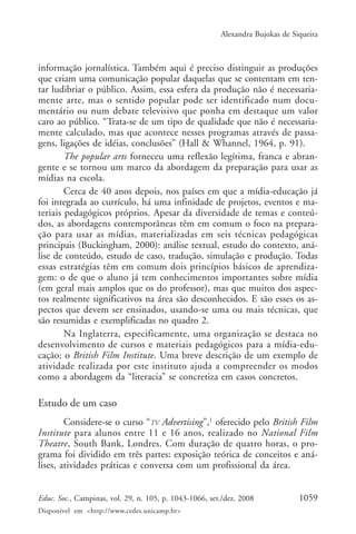 Alexandra Bujokas de Siqueira



informação jornalística. Também aqui é preciso distinguir as produções
que criam uma comunicação popular daquelas que se contentam em ten-
tar ludibriar o público. Assim, essa esfera da produção não é necessaria-
mente arte, mas o sentido popular pode ser identificado num docu-
mentário ou num debate televisivo que ponha em destaque um valor
caro ao público. “Trata-se de um tipo de qualidade que não é necessaria-
mente calculado, mas que acontece nesses programas através de passa-
gens, ligações de idéias, conclusões” (Hall & Whannel, 1964, p. 91).
        The popular arts forneceu uma reflexão legítima, franca e abran-
gente e se tornou um marco da abordagem da preparação para usar as
mídias na escola.
        Cerca de 40 anos depois, nos países em que a mídia-educação já
foi integrada ao currículo, há uma infinidade de projetos, eventos e ma-
teriais pedagógicos próprios. Apesar da diversidade de temas e conteú-
dos, as abordagens contemporâneas têm em comum o foco na prepara-
ção para usar as mídias, materializadas em seis técnicas pedagógicas
principais (Buckingham, 2000): análise textual, estudo do contexto, aná-
lise de conteúdo, estudo de caso, tradução, simulação e produção. Todas
essas estratégias têm em comum dois princípios básicos de aprendiza-
gem: o de que o aluno já tem conhecimentos importantes sobre mídia
(em geral mais amplos que os do professor), mas que muitos dos aspec-
tos realmente significativos na área são desconhecidos. E são esses os as-
pectos que devem ser ensinados, usando-se uma ou mais técnicas, que
são resumidas e exemplificadas no quadro 2.
        Na Inglaterra, especificamente, uma organização se destaca no
desenvolvimento de cursos e materiais pedagógicos para a mídia-edu-
cação: o British Film Institute. Uma breve descrição de um exemplo de
atividade realizada por este instituto ajuda a compreender os modos
como a abordagem da “literacia” se concretiza em casos concretos.

Estudo de um caso
        Considere-se o curso “TV Advertising”,1 oferecido pelo British Film
Institute para alunos entre 11 e 16 anos, realizado no National Film
Theatre, South Bank, Londres. Com duração de quatro horas, o pro-
grama foi dividido em três partes: exposição teórica de conceitos e aná-
lises, atividades práticas e conversa com um profissional da área.


Educ. Soc., Campinas, vol. 29, n. 105, p. 1043-1066, set./dez. 2008            1059
Disponível em <http://www.cedes.unicamp.br>
 