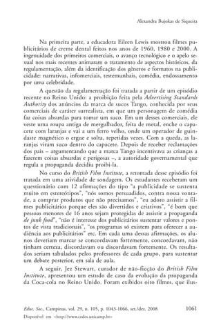 Alexandra Bujokas de Siqueira



       Na primeira parte, a educadora Eileen Lewis mostrou filmes pu-
blicitários de creme dental feitos nos anos de 1960, 1980 e 2000. A
ingenuidade dos primeiros comerciais, o avanço tecnológico e o apelo se-
xual nos mais recentes animaram o tratamento de aspectos históricos, da
regulamentação, além da identificação dos gêneros e formatos na publi-
cidade: narrativas, infomerciais, testemunhais, comédia, endossamento
por uma celebridade.
       A questão da regulamentação foi tratada a partir de um episódio
recente no Reino Unido: a proibição feita pela Advertising Standards
Authority dos anúncios da marca de sucos Tango, conhecida por seus
comerciais de caráter surrealista, em que um personagem de comédia
faz coisas absurdas para tomar um suco. Em um desses comerciais, ele
veste uma roupa antiga de mergulhador, feita de metal, enche o capa-
cete com laranjas e vai a um ferro velho, onde um operador de guin-
daste magnético o ergue e solta, repetidas vezes. Com a queda, as la-
ranjas viram suco dentro do capacete. Depois de receber reclamações
dos pais – argumentando que a marca Tango incentivava as crianças a
fazerem coisas absurdas e perigosas –, a autoridade governamental que
regula a propaganda decidiu proibi-la.
       No curso do British Film Institute, a retomada desse episódio foi
tratada em uma atividade de sondagem. Os estudantes receberam um
questionário com 12 afirmações do tipo “a publicidade se sustenta
muito em estereótipos”, “nós somos persuadidos, contra nossa vonta-
de, a comprar produtos que não precisamos”, “eu adoro assistir a fil-
mes publicitários porque eles são divertidos e criativos”, “é bom que
pessoas menores de 16 anos sejam protegidas de assistir a propaganda
de junk food”, “não é interesse dos publicitários sustentar valores e pon-
tos de vista tradicionais”, “os programas só existem para oferecer a au-
diência aos publicitários” etc. Em cada uma dessas afirmações, os alu-
nos deveriam marcar se concordavam fortemente, concordavam, não
tinham certeza, discordavam ou discordavam fortemente. Os resulta-
dos seriam tabulados pelos professores de cada grupo, para sustentar
um debate posterior, em sala de aula.
       A seguir, Jez Stewart, curador de não-ficção do British Film
Institute, apresentou um estudo de caso da evolução da propaganda
da Coca-cola no Reino Unido. Foram exibidos oito filmes, que ilus-



Educ. Soc., Campinas, vol. 29, n. 105, p. 1043-1066, set./dez. 2008            1061
Disponível em <http://www.cedes.unicamp.br>
 