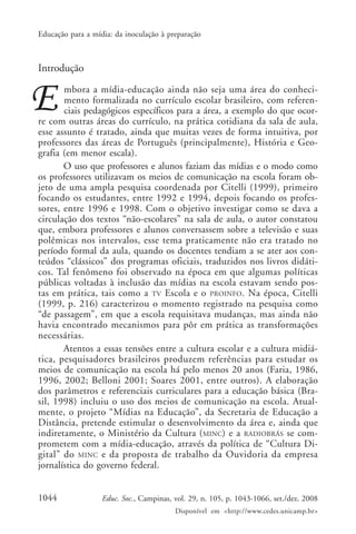 Educação para a mídia: da inoculação à preparação



Introdução
       mbora a mídia-educação ainda não seja uma área do conheci-
       mento formalizada no currículo escolar brasileiro, com referen-
       ciais pedagógicos específicos para a área, a exemplo do que ocor-
re com outras áreas do currículo, na prática cotidiana da sala de aula,
esse assunto é tratado, ainda que muitas vezes de forma intuitiva, por
professores das áreas de Português (principalmente), História e Geo-
grafia (em menor escala).
       O uso que professores e alunos faziam das mídias e o modo como
os professores utilizavam os meios de comunicação na escola foram ob-
jeto de uma ampla pesquisa coordenada por Citelli (1999), primeiro
focando os estudantes, entre 1992 e 1994, depois focando os profes-
sores, entre 1996 e 1998. Com o objetivo investigar como se dava a
circulação dos textos “não-escolares” na sala de aula, o autor constatou
que, embora professores e alunos conversassem sobre a televisão e suas
polêmicas nos intervalos, esse tema praticamente não era tratado no
período formal da aula, quando os docentes tendiam a se ater aos con-
teúdos “clássicos” dos programas oficiais, traduzidos nos livros didáti-
cos. Tal fenômeno foi observado na época em que algumas políticas
públicas voltadas à inclusão das mídias na escola estavam sendo pos-
tas em prática, tais como a TV Escola e o PROINFO. Na época, Citelli
(1999, p. 216) caracterizou o momento registrado na pesquisa como
“de passagem”, em que a escola requisitava mudanças, mas ainda não
havia encontrado mecanismos para pôr em prática as transformações
necessárias.
       Atentos a essas tensões entre a cultura escolar e a cultura midiá-
tica, pesquisadores brasileiros produzem referências para estudar os
meios de comunicação na escola há pelo menos 20 anos (Faria, 1986,
1996, 2002; Belloni 2001; Soares 2001, entre outros). A elaboração
dos parâmetros e referenciais curriculares para a educação básica (Bra-
sil, 1998) incluiu o uso dos meios de comunicação na escola. Atual-
mente, o projeto “Mídias na Educação”, da Secretaria de Educação a
Distância, pretende estimular o desenvolvimento da área e, ainda que
indiretamente, o Ministério da Cultura ( MINC) e a RADIOBRÁS se com-
prometem com a mídia-educação, através da política de “Cultura Di-
gital” do MINC e da proposta de trabalho da Ouvidoria da empresa
jornalística do governo federal.


1044               Educ. Soc., Campinas, vol. 29, n. 105, p. 1043-1066, set./dez. 2008
                                         Disponível em <http://www.cedes.unicamp.br>
 