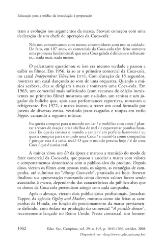 Educação para a mídia: da inoculação à preparação



tram a evolução nos argumentos da marca. Stewart começou com uma
declaração de um chefe de operações da Coca-cola:
       Nós nos comunicamos com nossos consumidores com muito cuidado.
       De fato, em 107 anos, os comerciais da Coca-cola têm feito somente
       uma promessa fundamental: que uma Coca gelada é deliciosa e refrescan-
       te... nada mais, nada menos.

       O palestrante questionou se isso era mesmo verdade e passou a
exibir os filmes. Em 1956, ia ao ar o primeiro comercial da Coca-cola,
no canal Independent Television ( ITV ). Com duração de 15 segundos,
mostrava um casal dançando ao som de uma orquestra. Quando a mú-
sica acabava, eles se dirigiam à mesa e tomavam uma Coca-cola. Em
1963, um comercial mais sofisticado (com recursos de edição inexis-
tentes no primeiro filme) mostrava um nadador, um tenista e um jo-
gador de boliche que, após suas performances esportivas, tomavam o
refrigerante. Em 1972, a marca inovou a trazer um coral formado por
jovens de diversas etnias, vestindo jeans rasgados e roupas em estilo
hippie, cantando a seguinte música:
       Eu queria comprar para o mundo um lar / e mobiliar com amor / plan-
       tar árvores de maçã e criar abelhas de mel / e esparramar pombas bran-
       cas./ Eu queria ensinar o mundo a cantar / em perfeita harmonia / eu
       queria comprar para o mundo uma Coca / e mantê-la como companhia
       / porque essa é a coisa real./ O que o mundo precisa hoje / é de uma
       Coca / que é a coisa real.

        A música virou um hit da época e marcou a transição do modo de
fazer comercial da Coca-cola, que passou a associar a marca com valores
e comportamentos sintonizados com o público-alvo do produto. Depois
disso, vieram os filmes com pessoas reais, os slogans, as estratégias de cam-
panha, até culminar no “Always Coca-cola”, praticado até hoje. Stewart
finalizou sua apresentação mostrando como diversos valores foram sendo
associados à marca, dependendo das características do público-alvo que
os donos da Coca-cola pretendiam atingir com cada campanha.
        Após o almoço, vieram dois publicitários profissionais. Jonathan
Tapper, da agência Ogilvy and Mather, mostrou como são feitas as cam-
panhas da Honda, em função do posicionamento da marca previamen-
te definido, com ênfase na produção do comercial “A possible dream”,
recentemente lançado no Reino Unido. Nesse comercial, um homem


1062               Educ. Soc., Campinas, vol. 29, n. 105, p. 1043-1066, set./dez. 2008
                                         Disponível em <http://www.cedes.unicamp.br>
 